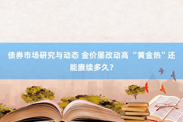 债券市场研究与动态 金价屡改动高 “黄金热”还能赓续多久？