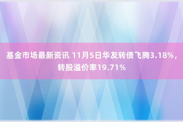 基金市场最新资讯 11月5日华友转债飞腾3.18%，转股溢价率19.71%