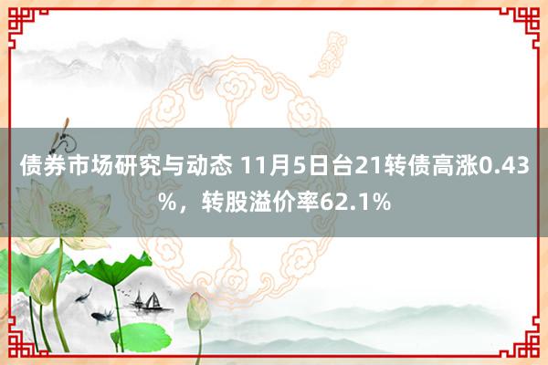 债券市场研究与动态 11月5日台21转债高涨0.43%，转股溢价率62.1%