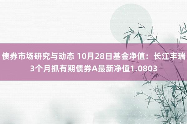 债券市场研究与动态 10月28日基金净值：长江丰瑞3个月抓有期债券A最新净值1.0803