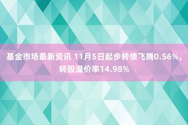 基金市场最新资讯 11月5日起步转债飞腾0.56%，转股溢价率14.98%