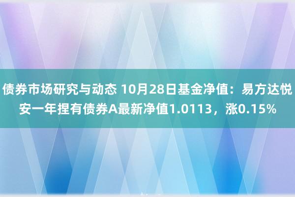 债券市场研究与动态 10月28日基金净值：易方达悦安一年捏有债券A最新净值1.0113，涨0.15%