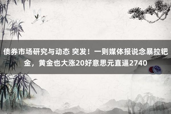 债券市场研究与动态 突发！一则媒体报说念暴拉钯金，黄金也大涨20好意思元直逼2740