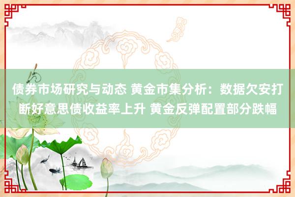 债券市场研究与动态 黄金市集分析：数据欠安打断好意思债收益率上升 黄金反弹配置部分跌幅