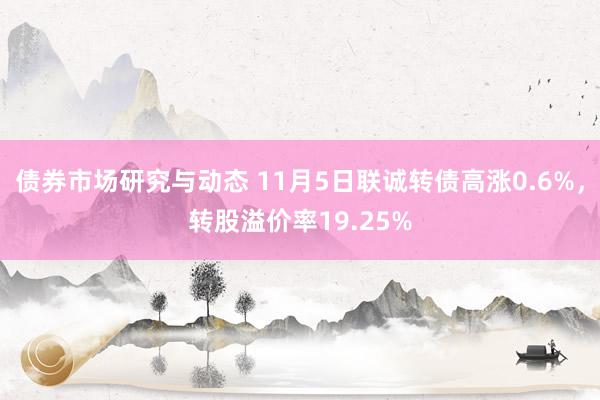 债券市场研究与动态 11月5日联诚转债高涨0.6%，转股溢价率19.25%