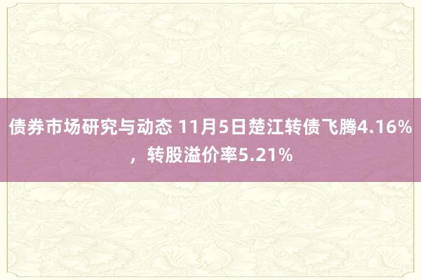 债券市场研究与动态 11月5日楚江转债飞腾4.16%，转股溢价率5.21%