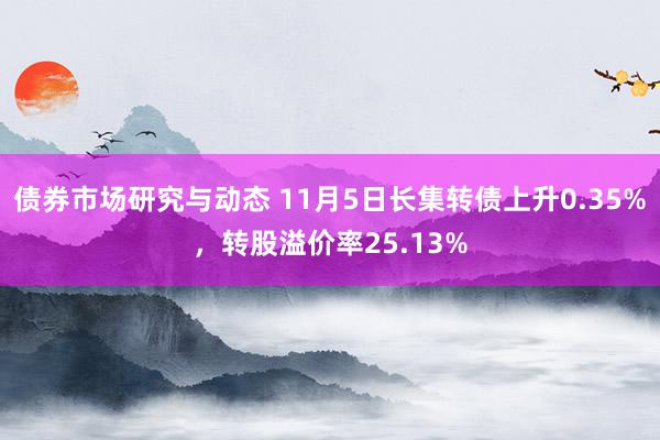 债券市场研究与动态 11月5日长集转债上升0.35%，转股溢价率25.13%