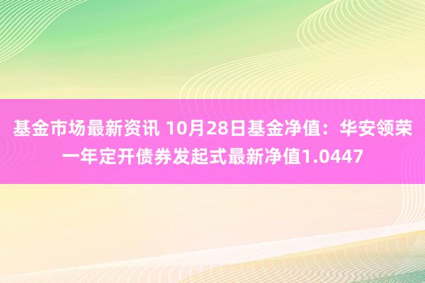 基金市场最新资讯 10月28日基金净值：华安领荣一年定开债券发起式最新净值1.0447