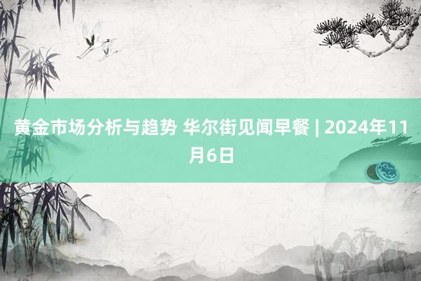 黄金市场分析与趋势 华尔街见闻早餐 | 2024年11月6日