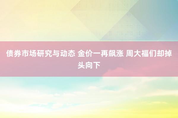 债券市场研究与动态 金价一再飙涨 周大福们却掉头向下