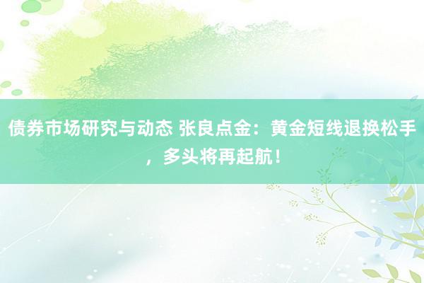 债券市场研究与动态 张良点金：黄金短线退换松手，多头将再起航！