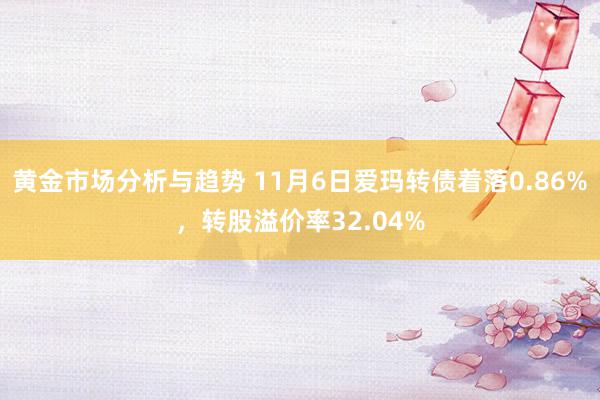 黄金市场分析与趋势 11月6日爱玛转债着落0.86%，转股溢价率32.04%