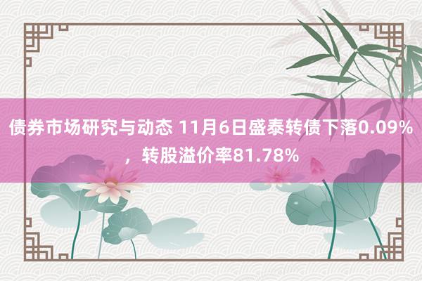 债券市场研究与动态 11月6日盛泰转债下落0.09%，转股溢价率81.78%