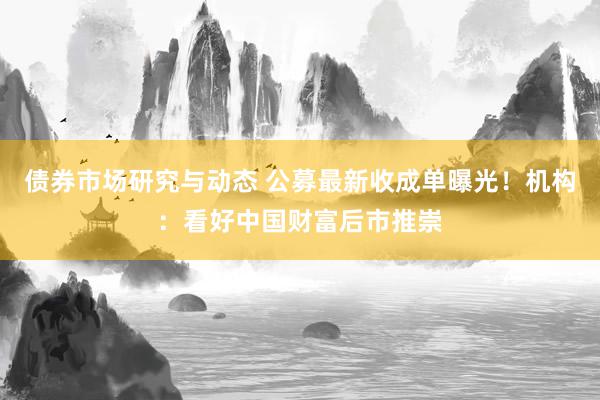 债券市场研究与动态 公募最新收成单曝光！机构：看好中国财富后市推崇