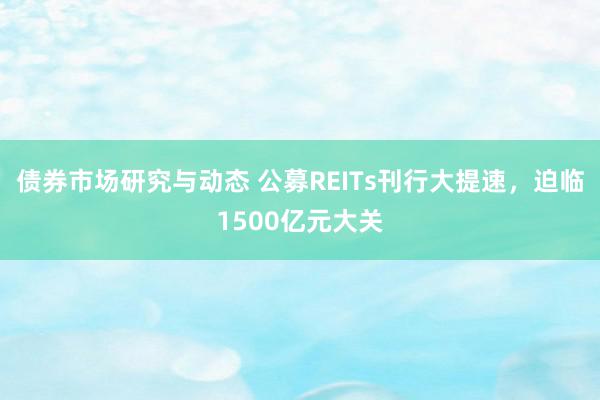 债券市场研究与动态 公募REITs刊行大提速，迫临1500亿元大关