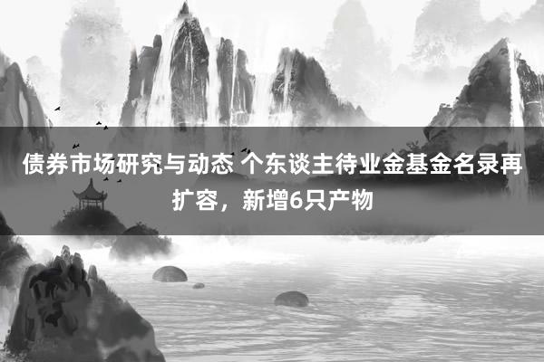 债券市场研究与动态 个东谈主待业金基金名录再扩容，新增6只产物