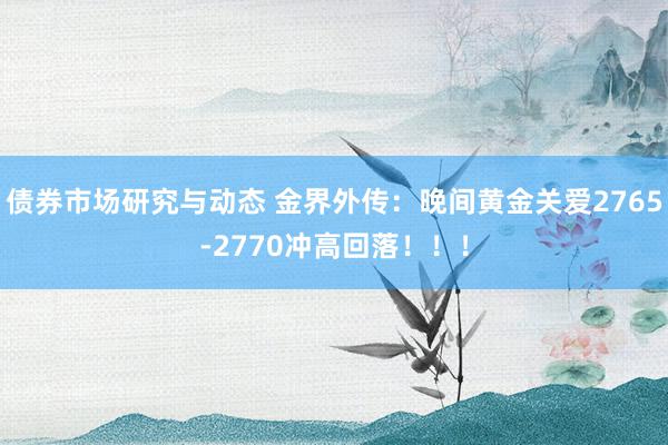 债券市场研究与动态 金界外传：晚间黄金关爱2765-2770冲高回落！！！