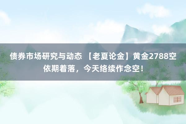 债券市场研究与动态 【老夏论金】黄金2788空依期着落，今天络续作念空！