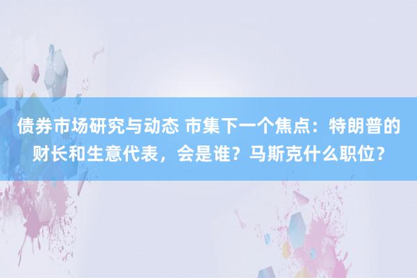 债券市场研究与动态 市集下一个焦点：特朗普的财长和生意代表，会是谁？马斯克什么职位？