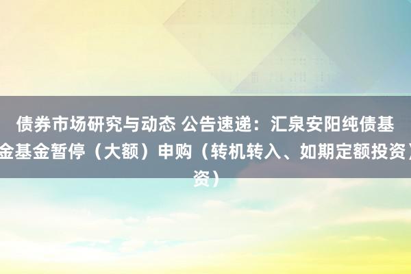 债券市场研究与动态 公告速递：汇泉安阳纯债基金基金暂停（大额）申购（转机转入、如期定额投资）