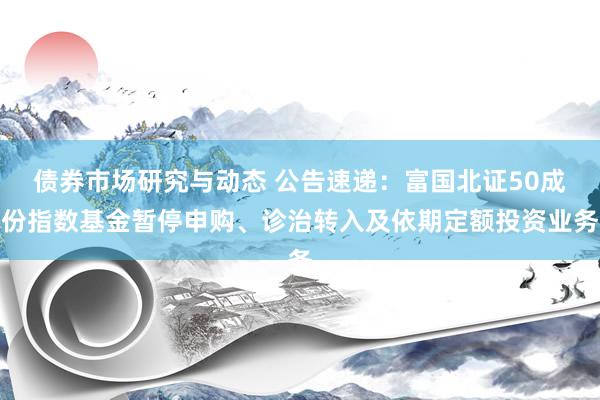 债券市场研究与动态 公告速递：富国北证50成份指数基金暂停申购、诊治转入及依期定额投资业务