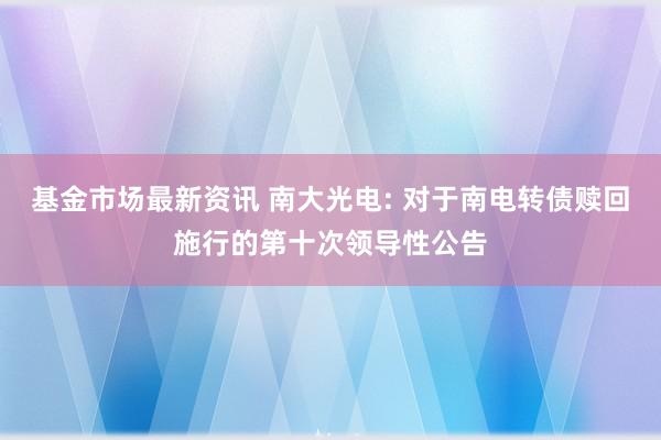 基金市场最新资讯 南大光电: 对于南电转债赎回施行的第十次领导性公告