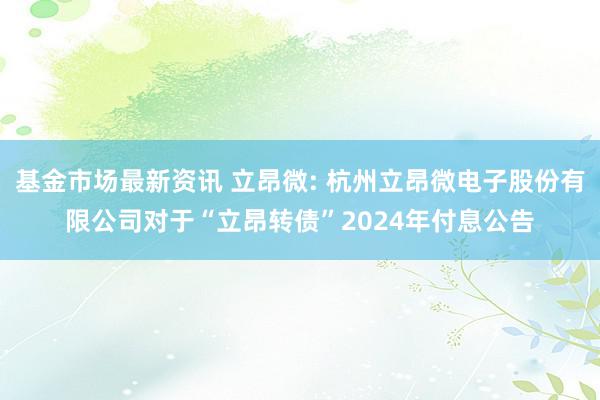 基金市场最新资讯 立昂微: 杭州立昂微电子股份有限公司对于“立昂转债”2024年付息公告