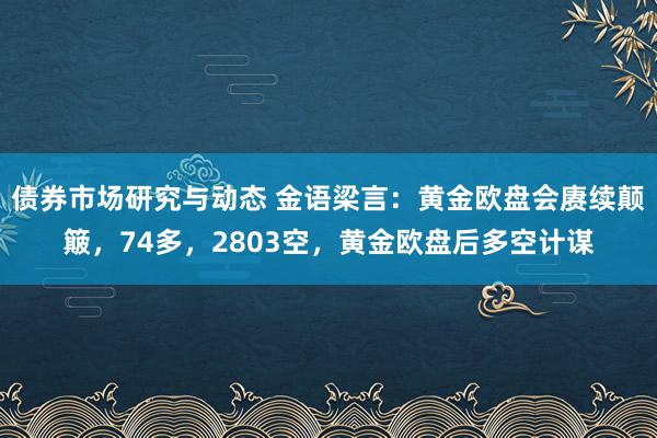 债券市场研究与动态 金语梁言：黄金欧盘会赓续颠簸，74多，2803空，黄金欧盘后多空计谋