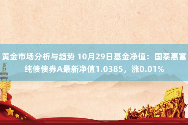 黄金市场分析与趋势 10月29日基金净值：国泰惠富纯债债券A最新净值1.0385，涨0.01%