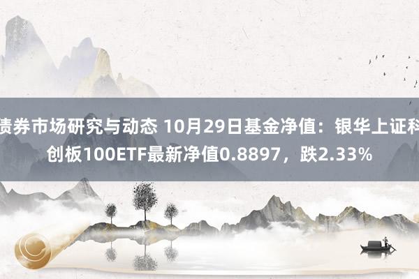 债券市场研究与动态 10月29日基金净值：银华上证科创板100ETF最新净值0.8897，跌2.33%