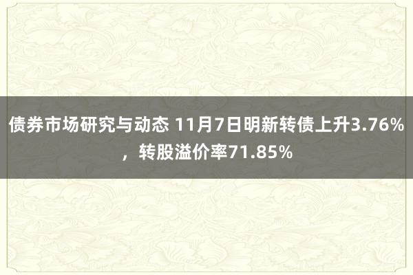 债券市场研究与动态 11月7日明新转债上升3.76%，转股溢价率71.85%