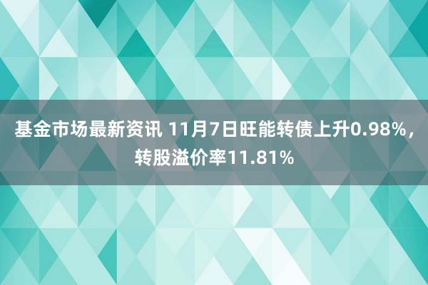 基金市场最新资讯 11月7日旺能转债上升0.98%，转股溢价率11.81%