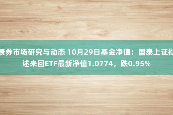 债券市场研究与动态 10月29日基金净值：国泰上证概述来回ETF最新净值1.0774，跌0.95%