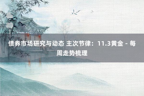 债券市场研究与动态 主次节律：11.3黄金 - 每周走势梳理