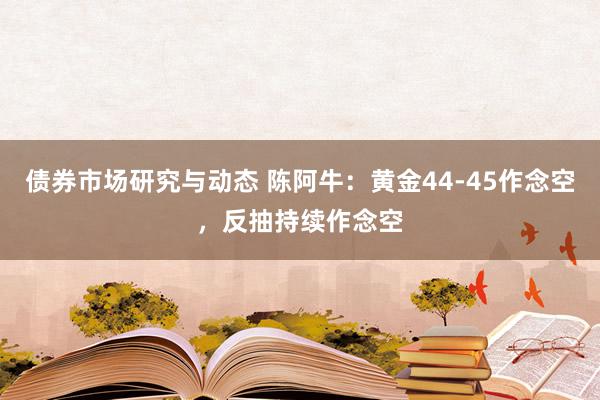 债券市场研究与动态 陈阿牛：黄金44-45作念空，反抽持续作念空