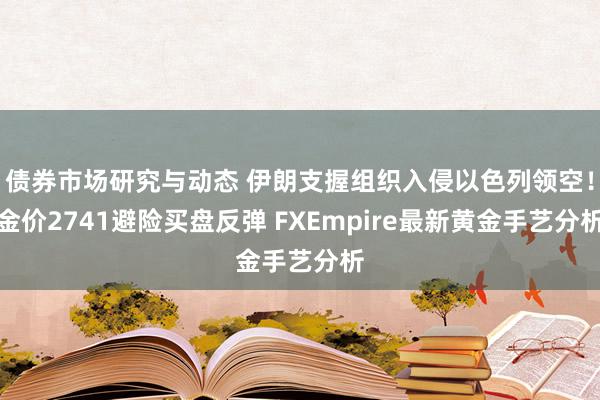 债券市场研究与动态 伊朗支握组织入侵以色列领空！金价2741避险买盘反弹 FXEmpire最新黄金手艺分析