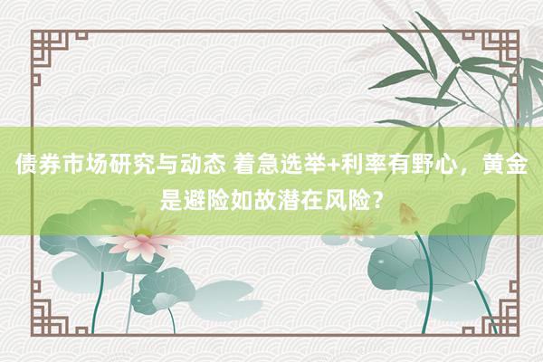 债券市场研究与动态 着急选举+利率有野心，黄金是避险如故潜在风险？