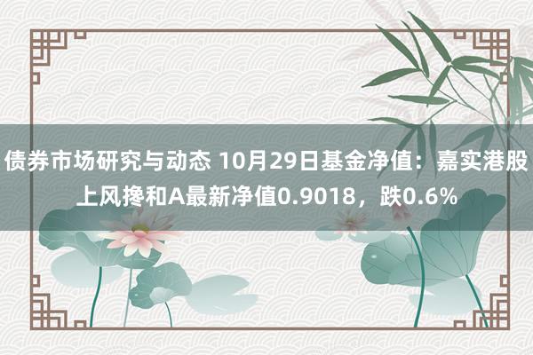 债券市场研究与动态 10月29日基金净值：嘉实港股上风搀和A最新净值0.9018，跌0.6%