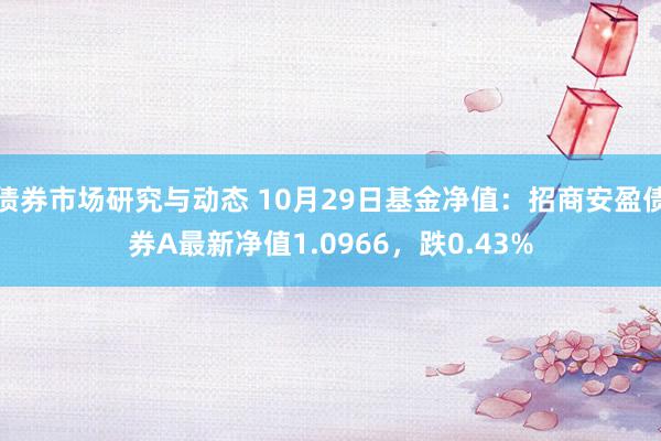 债券市场研究与动态 10月29日基金净值：招商安盈债券A最新净值1.0966，跌0.43%