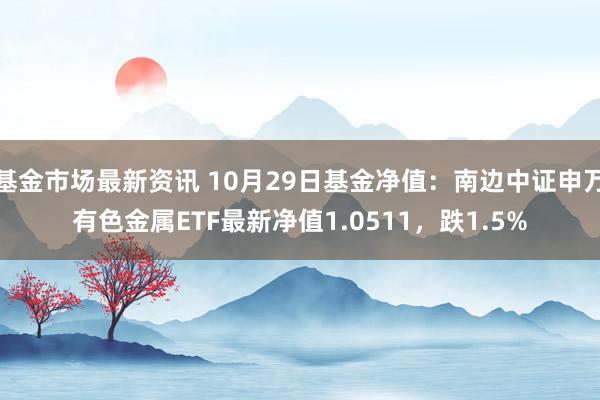 基金市场最新资讯 10月29日基金净值：南边中证申万有色金属ETF最新净值1.0511，跌1.5%