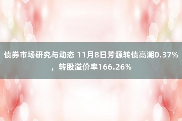 债券市场研究与动态 11月8日芳源转债高潮0.37%，转股溢价率166.26%