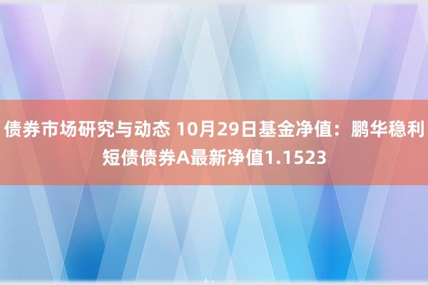 债券市场研究与动态 10月29日基金净值：鹏华稳利短债债券A最新净值1.1523