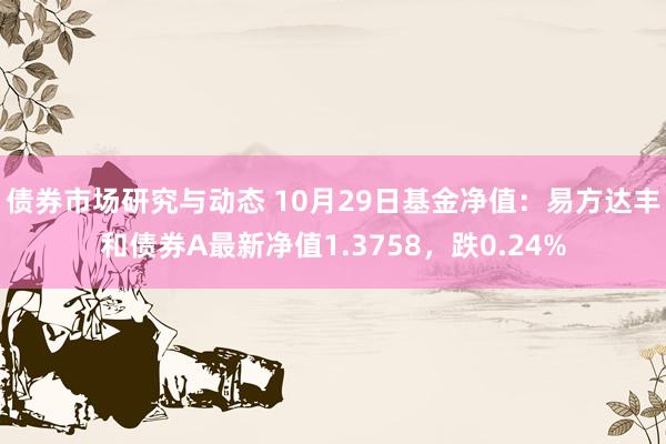 债券市场研究与动态 10月29日基金净值：易方达丰和债券A最新净值1.3758，跌0.24%