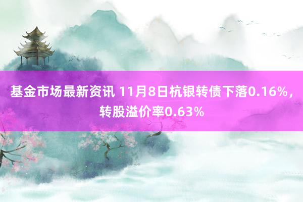 基金市场最新资讯 11月8日杭银转债下落0.16%，转股溢价率0.63%