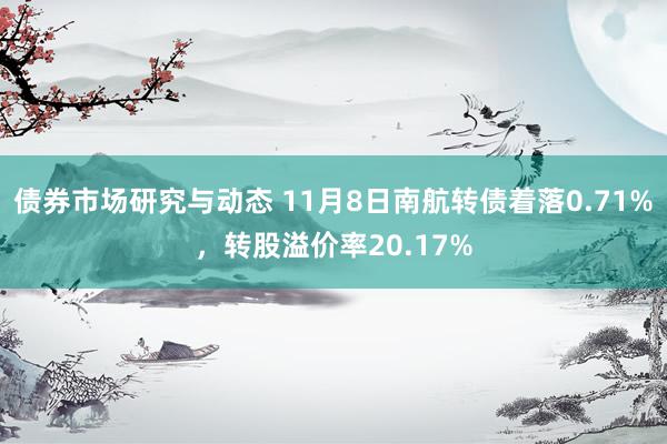 债券市场研究与动态 11月8日南航转债着落0.71%，转股溢价率20.17%