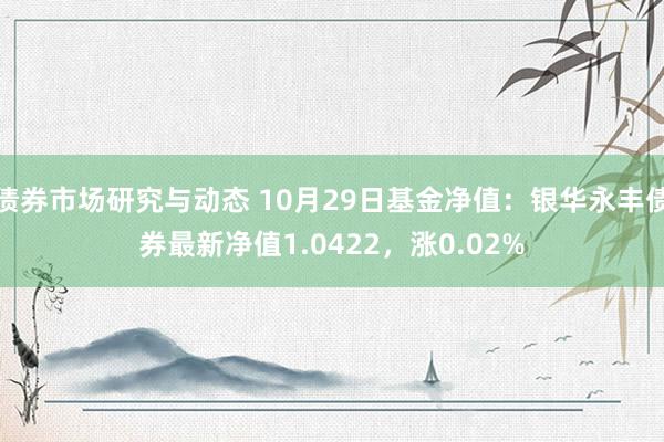 债券市场研究与动态 10月29日基金净值：银华永丰债券最新净值1.0422，涨0.02%