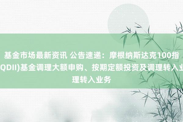 基金市场最新资讯 公告速递：摩根纳斯达克100指数(QDII)基金调理大额申购、按期定额投资及调理转入业务