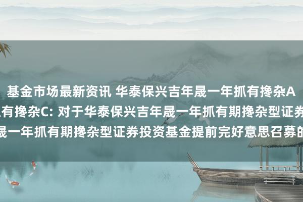 基金市场最新资讯 华泰保兴吉年晟一年抓有搀杂A,华泰保兴吉年晟一年抓有搀杂C: 对于华泰保兴吉年晟一年抓有期搀杂型证券投资基金提前完好意思召募的公告