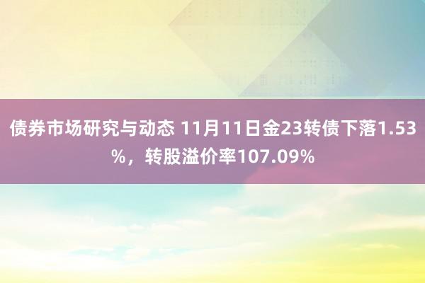 债券市场研究与动态 11月11日金23转债下落1.53%，转股溢价率107.09%