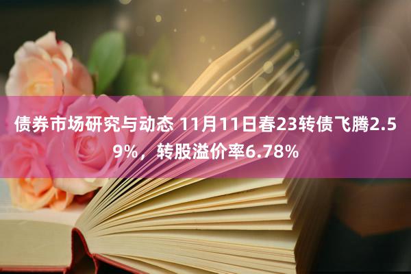 债券市场研究与动态 11月11日春23转债飞腾2.59%，转股溢价率6.78%